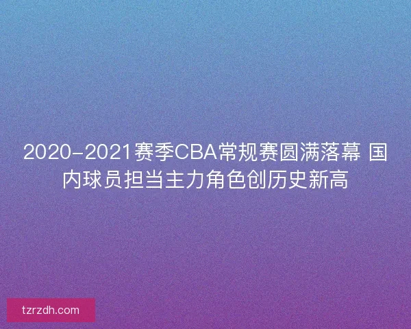 2020-2021赛季CBA常规赛圆满落幕 国内球员担当主力角色创历史新高