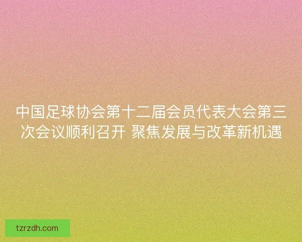 中国足球协会第十二届会员代表大会第三次会议顺利召开 聚焦发展与改革新机遇