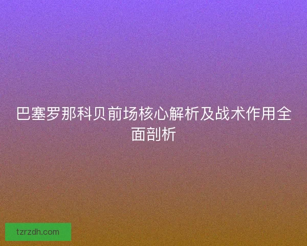 巴塞罗那科贝前场核心解析及战术作用全面剖析