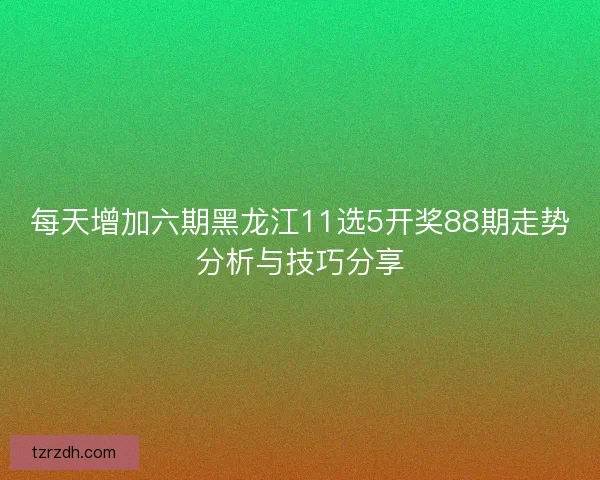 每天增加六期黑龙江11选5开奖88期走势分析与技巧分享