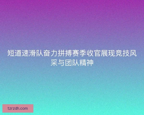 短道速滑队奋力拼搏赛季收官展现竞技风采与团队精神
