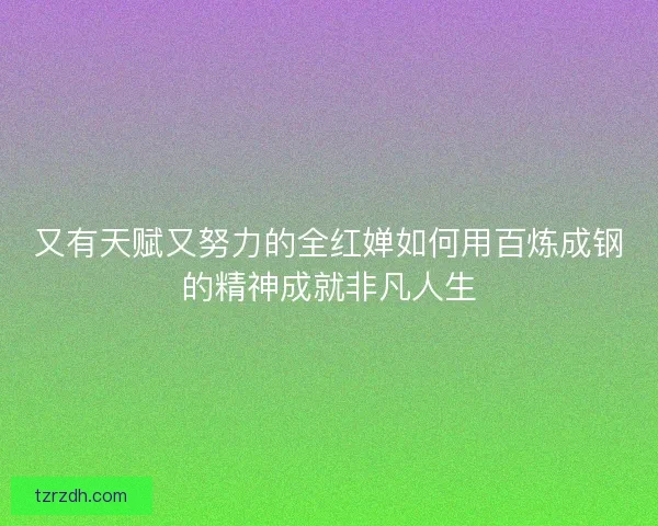 又有天赋又努力的全红婵如何用百炼成钢的精神成就非凡人生