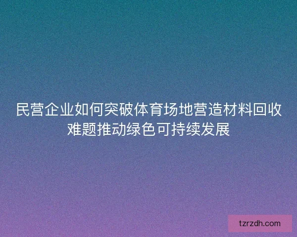 民营企业如何突破体育场地营造材料回收难题推动绿色可持续发展